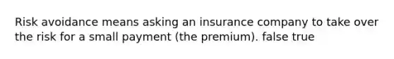 Risk avoidance means asking an insurance company to take over the risk for a small payment (the premium). false true