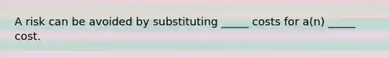 A risk can be avoided by substituting _____ costs for a(n) _____ cost.