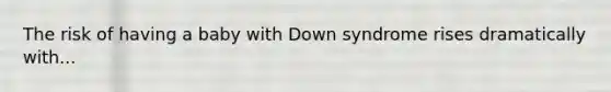 The risk of having a baby with Down syndrome rises dramatically with...