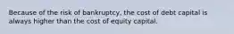 Because of the risk of bankruptcy, the cost of debt capital is always higher than the cost of equity capital.