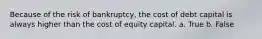 Because of the risk of bankruptcy, the cost of debt capital is always higher than the cost of equity capital. a. True b. False