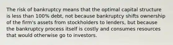 The risk of bankruptcy means that the optimal capital structure is <a href='https://www.questionai.com/knowledge/k7BtlYpAMX-less-than' class='anchor-knowledge'>less than</a> 100% debt, not because bankruptcy shifts ownership of the firm's assets from stockholders to lenders, but because the bankruptcy process itself is costly and consumes resources that would otherwise go to investors.