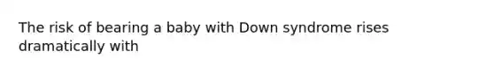 The risk of bearing a baby with Down syndrome rises dramatically with