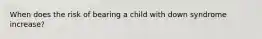 When does the risk of bearing a child with down syndrome increase?