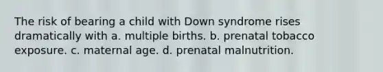 The risk of bearing a child with Down syndrome rises dramatically with a. multiple births. b. prenatal tobacco exposure. c. maternal age. d. prenatal malnutrition.