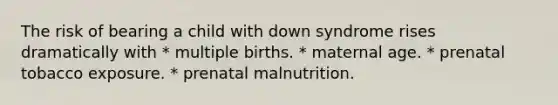 The risk of bearing a child with down syndrome rises dramatically with * multiple births. * maternal age. * prenatal tobacco exposure. * prenatal malnutrition.