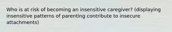 Who is at risk of becoming an insensitive caregiver? (displaying insensitive patterns of parenting contribute to insecure attachments)