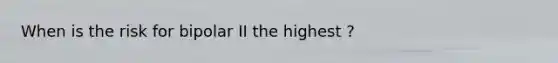 When is the risk for bipolar II the highest ?