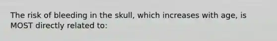 The risk of bleeding in the skull, which increases with age, is MOST directly related to: