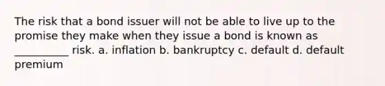 The risk that a bond issuer will not be able to live up to the promise they make when they issue a bond is known as __________ risk. a. inflation b. bankruptcy c. default d. default premium