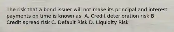 The risk that a bond issuer will not make its principal and interest payments on time is known as: A. Credit deterioration risk B. Credit spread risk C. Default Risk D. Liquidity Risk