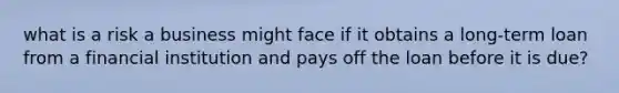 what is a risk a business might face if it obtains a long-term loan from a financial institution and pays off the loan before it is due?