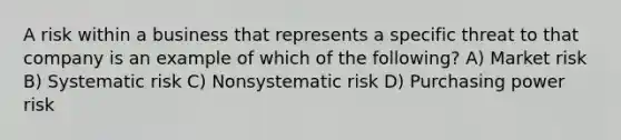 A risk within a business that represents a specific threat to that company is an example of which of the following? A) Market risk B) Systematic risk C) Nonsystematic risk D) Purchasing power risk