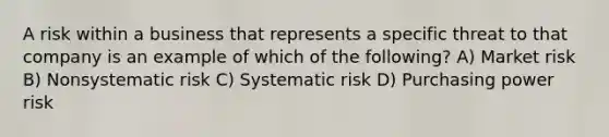 A risk within a business that represents a specific threat to that company is an example of which of the following? A) Market risk B) Nonsystematic risk C) Systematic risk D) Purchasing power risk