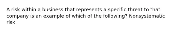 A risk within a business that represents a specific threat to that company is an example of which of the following? Nonsystematic risk