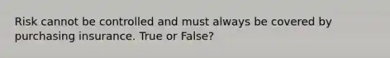 Risk cannot be controlled and must always be covered by purchasing insurance. True or False?