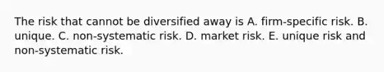 The risk that cannot be diversified away is A. firm-specific risk. B. unique. C. non-systematic risk. D. market risk. E. unique risk and non-systematic risk.