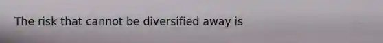 The risk that cannot be diversified away is