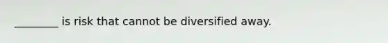 ​________ is risk that cannot be diversified away.