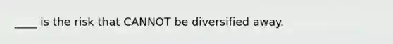 ____ is the risk that CANNOT be diversified away.