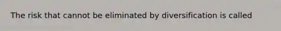 The risk that cannot be eliminated by diversification is called