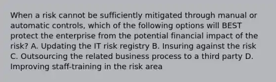 When a risk cannot be sufficiently mitigated through manual or automatic controls, which of the following options will BEST protect the enterprise from the potential financial impact of the risk? A. Updating the IT risk registry B. Insuring against the risk C. Outsourcing the related business process to a third party D. Improving staff-training in the risk area