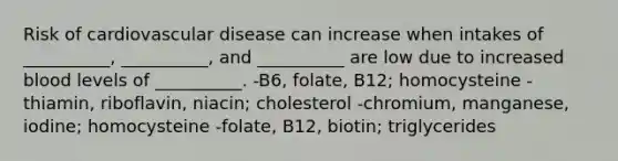 Risk of cardiovascular disease can increase when intakes of __________, __________, and __________ are low due to increased blood levels of __________. -B6, folate, B12; homocysteine -thiamin, riboflavin, niacin; cholesterol -chromium, manganese, iodine; homocysteine -folate, B12, biotin; triglycerides