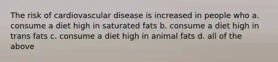 The risk of cardiovascular disease is increased in people who a. consume a diet high in saturated fats b. consume a diet high in trans fats c. consume a diet high in animal fats d. all of the above