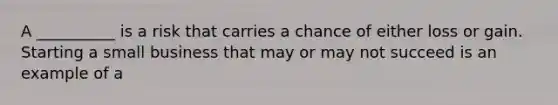 A __________ is a risk that carries a chance of either loss or gain. Starting a small business that may or may not succeed is an example of a