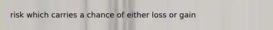 risk which carries a chance of either loss or gain