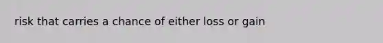risk that carries a chance of either loss or gain