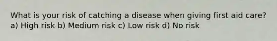 What is your risk of catching a disease when giving first aid care? a) High risk b) Medium risk c) Low risk d) No risk