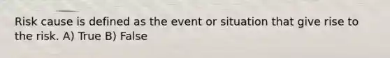 Risk cause is defined as the event or situation that give rise to the risk. A) True B) False
