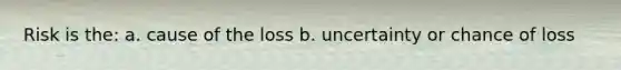 Risk is the: a. cause of the loss b. uncertainty or chance of loss