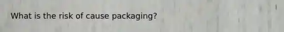 What is the risk of cause packaging?