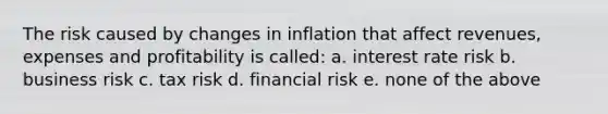 The risk caused by changes in inflation that affect revenues, expenses and profitability is called: a. interest rate risk b. business risk c. tax risk d. financial risk e. none of the above