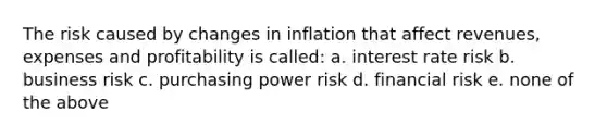 The risk caused by changes in inflation that affect revenues, expenses and profitability is called: a. interest rate risk b. business risk c. purchasing power risk d. financial risk e. none of the above