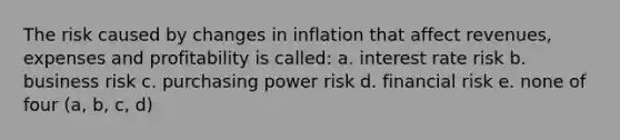 The risk caused by changes in inflation that affect revenues, expenses and profitability is called: a. interest rate risk b. business risk c. purchasing power risk d. financial risk e. none of four (a, b, c, d)