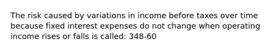 The risk caused by variations in income before taxes over time because fixed interest expenses do not change when operating income rises or falls is called: 348-60