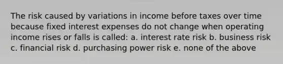 The risk caused by variations in income before taxes over time because fixed interest expenses do not change when operating income rises or falls is called: a. interest rate risk b. business risk c. financial risk d. purchasing power risk e. none of the above