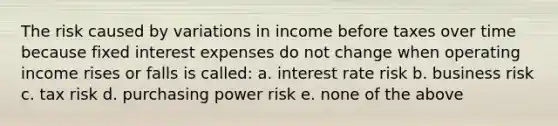 The risk caused by variations in income before taxes over time because fixed interest expenses do not change when operating income rises or falls is called: a. interest rate risk b. business risk c. tax risk d. purchasing power risk e. none of the above