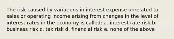 The risk caused by variations in interest expense unrelated to sales or operating income arising from changes in the level of interest rates in the economy is called: a. interest rate risk b. business risk c. tax risk d. financial risk e. none of the above