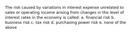 The risk caused by variations in interest expense unrelated to sales or operating income arising from changes in the level of interest rates in the economy is called: a. financial risk b. business risk c. tax risk d. purchasing power risk e. none of the above