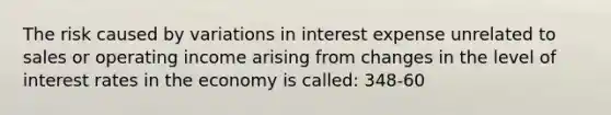 The risk caused by variations in interest expense unrelated to sales or operating income arising from changes in the level of interest rates in the economy is called: 348-60