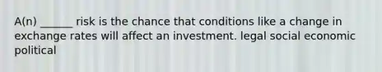 A(n) ______ risk is the chance that conditions like a change in exchange rates will affect an investment. legal social economic political