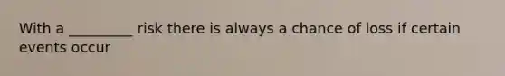 With a _________ risk there is always a chance of loss if certain events occur