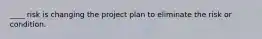 ____ risk is changing the project plan to eliminate the risk or condition.