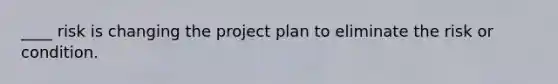 ____ risk is changing the project plan to eliminate the risk or condition.