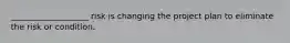 ___________________ risk is changing the project plan to eliminate the risk or condition.