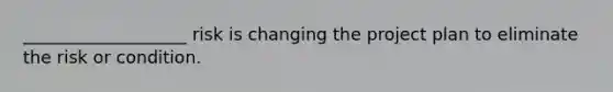 ___________________ risk is changing the project plan to eliminate the risk or condition.